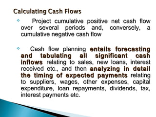        Project cumulative positive net cash flow
    over several periods and, conversely, a
    cumulative negative cash flow

       Cash flow planning entails forecasting
    and tabulating all significant cash
    inflows relating to sales, new loans, interest
    received etc., and then analyzing in detail
    the timing of expected payments relating
    to suppliers, wages, other expenses, capital
    expenditure, loan repayments, dividends, tax,
    interest payments etc.
 