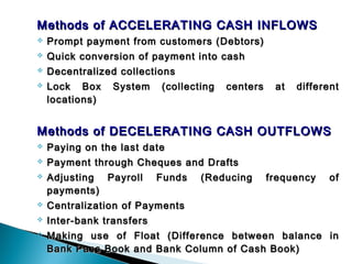 Methods of ACCELERATING CASH INFLOWS
   Prompt payment from customers (Debtors)
   Quick conversion of payment into cash
   Decentralized collections
   Lock Box System (collecting     centers    at   different
    locations)
 
Methods of DECELERATING CASH OUTFLOWS
   Paying on the last date
   Payment through Cheques and Drafts
   Adjusting Payroll Funds (Reducing         frequency   of
    payments)
   Centralization of Payments
   Inter-bank transfers
   Making use of Float (Difference between balance in
    Bank Pass Book and Bank Column of Cash Book)
 