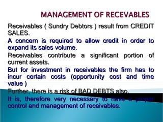 Receivables ( Sundry Debtors ) result from CREDIT
SALES.
A concern is required to allow credit in order to
expand its sales volume.
Receivables contribute a significant portion of
current assets.
But for investment in receivables the firm has to
incur certain costs (opportunity cost and time
value )
Further, there is a risk of BAD DEBTS also.
It is, therefore very necessary to have a proper
control and management of receivables.
 