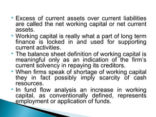  Excess of current assets over current liabilities
  are called the net working capital or net current
  assets.
 Working capital is really what a part of long term
  finance is locked in and used for supporting
  current activities.
 The balance sheet definition of working capital is
  meaningful only as an indication of the firm’s
  current solvency in repaying its creditors.
 When firms speak of shortage of working capital
  they in fact possibly imply scarcity of cash
  resources.
 In fund flow analysis an increase in working
  capital, as conventionally defined, represents
  employment or application of funds.
 