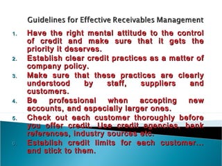 1.   Have the right mental attitude to the control
     of credit and make sure that it gets the
     priority it deserves.
2.   Establish clear credit practices as a matter of
     company policy.
3.   Make sure that these practices are clearly
     understood      by    staff,   suppliers   and
     customers.
4.   Be     professional   when    accepting    new
     accounts, and especially larger ones.
5.   Check out each customer thoroughly before
     you offer credit. Use credit agencies, bank
     references, industry sources etc.
6.   Establish credit limits for each customer...
     and stick to them.
 