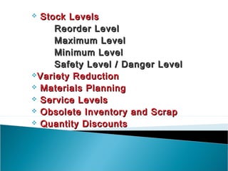  Stock Levels
     Reorder Level
     Maximum Level
     Minimum Level
     Safety Level / Danger Level
Variety Reduction
 Materials Planning
 Service Levels
 Obsolete Inventory and Scrap
 Quantity Discounts
 