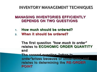 MANAGING INVENTORIES EFFICIENTLY
  DEPENDS ON TWO QUESTIONS

1.   How much should be ordered?
2.   When it should be ordered?

     The first question “how much to order”
     relates to ECONOMIC ORDER QUANTITY
     and
     The second question “when to
     order” arises because of uncertainty and
     relates to determining the RE-ORDER
     POINT
 