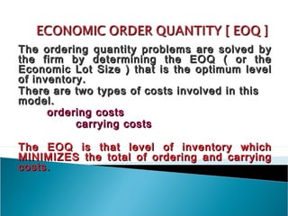 The ordering quantity problems are solved by
the firm by determining the EOQ ( or the
Economic Lot Size ) that is the optimum level
of inventory.
There are two types of costs involved in this
model.
      ordering costs
           carrying costs

The EOQ is that level of inventory which
MINIMIZES the total of ordering and carrying
costs.
 