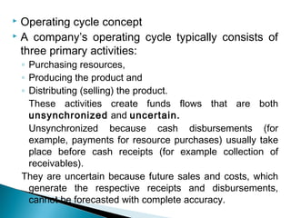  Operating cycle concept
 A company’s operating cycle typically consists of

  three primary activities:
    ◦ Purchasing resources,
    ◦ Producing the product and
    ◦ Distributing (selling) the product.
      These activities create funds flows that are both
      unsynchronized and uncertain.
      Unsynchronized because cash disbursements (for
      example, payments for resource purchases) usually take
      place before cash receipts (for example collection of
      receivables).
    They are uncertain because future sales and costs, which
      generate the respective receipts and disbursements,
      cannot be forecasted with complete accuracy.
 