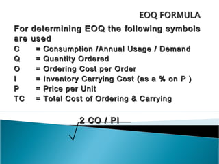 For   determining EOQ the following symbols
are   used
C      =   Consumption /Annual Usage / Demand
Q      =   Quantity Ordered
O      =   Ordering Cost per Order
I      =   Inventory Carrying Cost (as a % on P )
P      =   Price per Unit
TC     =   Total Cost of Ordering & Carrying


                    2 CO / PI
 