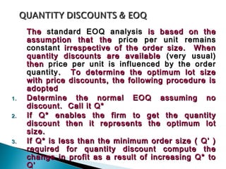 The standard EOQ analysis is based on the
     assumption that the price per unit remains
     constant irrespective of the order size. When
     quantity discounts are available (very usual)
     then price per unit is influenced by the order
     quantity . To determine the optimum lot size
     with price discounts, the following procedure is
     adopted
1.   Determine the normal EOQ assuming no
     discount. Call it Q*
2.   If Q* enables the firm to get the quantity
     discount then it represents the optimum lot
     size.
3.   If Q* is less than the minimum order size ( Q’ )
     required for quantity discount compute the
     change in profit as a result of increasing Q* to
     Q’
 