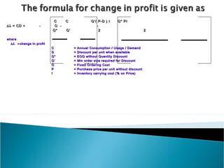 C      C                Q’( P-D ) I     Q* PI
∆λ = CD +          -       O -                       -
                          Q*     Q’                    2                             2

where
  ∆λ = change in profit
                          C           =   Annual Consumption / Usage / Demand
                          D           =   Discount per unit when available
                          Q*          =   EOQ without Quantity Discount
                          Q’          =   Min order size required for Discount
                          O           =   Fixed Ordering Cost
                          P           =   Purchase price per unit without discount
                          I           =   Inventory carrying cost (% on Price)
 