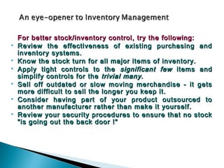 For better stock/inventory control, try the following:
   Review the effectiveness of existing purchasing and
    inventory systems.
   Know the stock turn for all major items of inventory.
   Apply tight controls to the significant few items and
    simplify controls for the trivial many .
   Sell off outdated or slow moving merchandise - it gets
    more difficult to sell the longer you keep it.
   Consider having part of your product outsourced to
    another manufacturer rather than make it yourself.
   Review your security procedures to ensure that no stock
    "is going out the back door !"
 