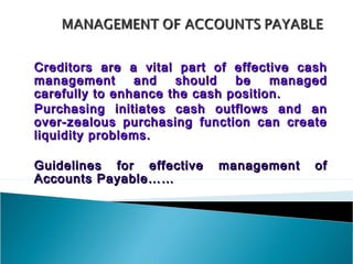 Creditors are a vital part of effective cash
management      and   should   be    managed
carefully to enhance the cash position.
Purchasing initiates cash outflows and an
over-zealous purchasing function can create
liquidity problems.

Guidelines for effective   management     of
Accounts Payable……
 
