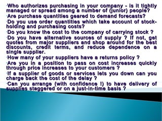 •Who   authorizes purchasing in your company - is it tightly
managed or spread among a number of (junior) people?
•Are purchase quantities geared to demand forecasts?
•Do you use order quantities which take account of stock-
holding and purchasing costs?
•Do you know the cost to the company of carrying stock ?
•Do you have alternative sources of supply ? If not, get
quotes from major suppliers and shop around for the best
discounts, credit terms, and reduce dependence on a
single supplier.
•How many of your suppliers have a returns policy ?
•Are you in a position to pass on cost increases quickly
through price increases to your customers ?
•If a supplier of goods or services lets you down can you
charge back the cost of the delay ?
•Can you arrange (with confidence !) to have delivery of
supplies staggered or on a just-in-time basis ?
 