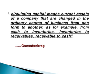 “ circulating capital means current assets
  of a company that are changed in the
  ordinary course of business from one
  form to another, as for example, from
  cash to inventories, inventories to
  receivables, receivable to cash”

   …… Genestenbreg
 