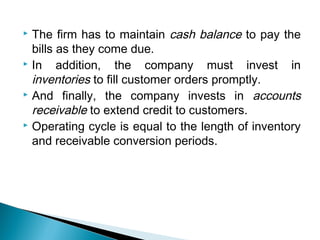  The firm has to maintain cash balance to pay the
  bills as they come due.
 In    addition, the company must invest in
  inventories to fill customer orders promptly.
 And finally, the company invests in accounts

  receivable to extend credit to customers.
 Operating cycle is equal to the length of inventory

  and receivable conversion periods.
 