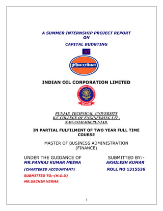 A SUMMER INTERNSHIP 
INDIAN OIL CORPORATION LIMITED 
PUNJAB TECHNICAL UNIVERSITY 
K.C COLLEGE OF ENGINEERING $ IT , 
IN PARTIAL FULFILMENT OF TWO YEAR FULL TIME 
MASTER OF 
UNDER THE GUIDANCE OF 
MR.PANKAJ KUMAR MEEN 
(CHARTERED ACCOUNTAN 
SUBMITTED TO:-(H.O.D) 
MR.SACHIN VERMA 
1 
PROJECT REPORT 
ON 
CAPITAL BUDGTING 
AT 
NAWANSHAHR,PUNJAB. 
AL COURSE 
BUSINESS ADMINISTRATION 
(FINANCE) 
SUBMITTED BY 
MEENA AKHILESH KUMAR 
ACCOUNTANT) ROLL NO 1315536 
(BY:- 
 