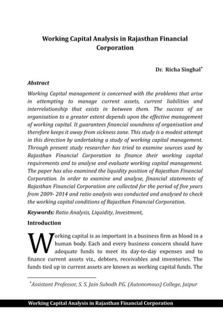 Working Capital Analysis in Rajasthan Financial Corporation
Working Capital Analysis in Rajasthan Financial
Corporation
Dr. Richa Singhal
Abstract
Working Capital management is concerned with the problems that arise
in attempting to manage current assets, current liabilities and
interrelationship that exists in between them. The success of an
organisation to a greater extent depends upon the effective management
of working capital. It guarantees financial soundness of organisation and
therefore keeps it away from sickness zone. This study is a modest attempt
in this direction by undertaking a study of working capital management.
Through present study researcher has tried to examine sources used by
Rajasthan Financial Corporation to finance their working capital
requirements and to analyse and evaluate working capital management.
The paper has also examined the liquidity position of Rajasthan Financial
Corporation. In order to examine and analyse, financial statements of
Rajasthan Financial Corporation are collected for the period of five years
from 2009- 2014 and ratio analysis was conducted and analysed to check
the working capital conditions of Rajasthan Financial Corporation.
Keywords: Ratio Analysis, Liquidity, Investment,
Introduction
orking capital is as important in a business firm as blood in a
human body. Each and every business concern should have
adequate funds to meet its day-to-day expenses and to
finance current assets viz., debtors, receivables and inventories. The
funds tied up in current assets are known as working capital funds. The

Assistant Professor, S. S. Jain Subodh P.G. (Autonomous) College, Jaipur
W
 