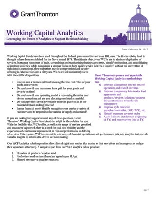 pg. 1
Working Capital Analytics
Leveraging the Power of Analytics to Support Decision Making
Date: February 14, 2017
2016
Working Capital Funds have been used throughout the Federal government for well over 100 years. The first revolving fund is
thought to have been established for the Navy around 1878. The ultimate objective of WCFs are to eliminate duplication of
services, leveraging economies of scale, streamlining and standardizing business processes, simplifying funding, and consolidating
acquisition strategies, while maintaining a singular focus on high-quality service delivery. However, without the correct line of
sight into its operations, these objectives may be compromised and in spite
of being in existence for over a 100 years, WCFs are still consistently faced
with these difficult questions:
• Can you run a business without knowing the true cost/rates of your
goods and services?
• Do you know if your customers have paid for your goods and
services on time?
• Do you know if your operating model is recovering the entire cost
of your operations and are you allocating overhead accurately?
• Do you have the correct governance model in place to aid in the
financial decision making process?
• Is your financial model flexible enough to cross service a variety of
customers and to respond to fluctuations in supply and demand?
If you are looking for support around any of these questions, Grant
Thornton’s Working Capital Fund Analytics might be the solution for you.
With the flexibility that WCFs offer, as well as the range of services provided
and customers supported, there is a need for total cost visibility and the
expectation of continuous improvement in cost and performance in delivery
of services. This requires WCF to convert its wide array of financial, operational, and performance data into analytics that provide
valuable insights to inform data-driven decision making.
Our WCF Analytics solution provides direct line of sight into metrics that matter so that executives and managers can analyze
their operations effectively. A sample report from our WCF analytics below provides:
1. Overview of products/services sold
2. % of orders sold on time (based on agreed upon SLAs);
3. Planned revenue vs actual revenue; etc.
Grant Thornton’s proven and repeatable
Working Capital Analytics methodology
can:
ü Increase transparency into full cost of
operations and related overhead
ü Increase transparency into service level
agreements and
products/services/solutions/business
lines performance towards cash
management
ü Improve cycle times for
payables/receivables, DSO/DPO, etc.
ü Identify optimum payment cycles
ü Assist with rate stabilization (beginning
of FY) and cost recovery (end of FY)
 