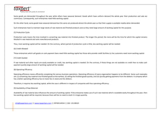 info@taxpertpro.com || www.taxpertpro.com || 09769134554 || 022- 25138323
Some goods are demanded throughout the year while others have seasonal demand. Goods which have uniform demand the whole year their production and sale are
continuous. Consequently, such enterprises need little working capital.
On the other hand, some goods have seasonal demand but the same are produced almost the whole year so that their supply is available readily when demanded.
Such enterprises have to maintain large stocks of raw material and finished products and so they need large amount of working capital for this purpose.
(5) Production Cycle:
Production cycle means the time involved in converting raw material into finished product. The longer this period, the more will be the time for which the capital remains
blocked in raw material and semi-manufactured products.
Thus, more working capital will be needed. On the contrary, where period of production cycle is little, less working capital will be needed.
(6) Credit Allowed:
Those enterprises which sell goods on cash payment basis need little working capital but those who provide credit facilities to the customers need more working capital.
(7) Credit Availed:
If raw material and other inputs are easily available on credit, less working capital is needed. On the contrary, if these things are not available on credit then to make cash
payment quickly large amount of working capital will be needed.
(8) Operating Efficiency:
Operating efficiency means efficiently completing the various business operations. Operating efficiency of every organisation happens to be different. Some such examples
are: (i) converting raw material into finished goods at the earliest, (ii) selling the finished goods quickly, and (iii) quickly getting payments from the debtors. A company which
has a better operating efficiency has to invest less in stock and the debtors.
Therefore, it requires less working capital, while the case is different in respect of companies with less operating efficiency.
(9) Availability of Raw Material:
Availability of raw material also influences the amount of working capital. If the enterprise makes use of such raw material which is available easily throughout the year, then
less working capital will be required, because there will be no need to stock it in large quantity.
 