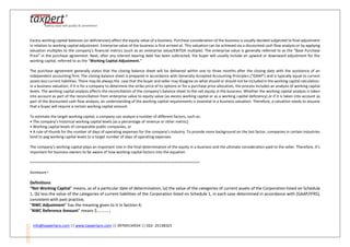info@taxpertpro.com || www.taxpertpro.com || 09769134554 || 022- 25138323
Excess working capital balances (or deficiencies) affect the equity value of a business. Purchase consideration of the business is usually decided subjected to final adjustment
in relation to working capital adjustment. Enterprise value of the business is first arrived at. This valuation can be achieved via a discounted cash flow analysis or by applying
valuation multiples to the company’s financial metrics (such as an enterprise value/EBITDA multiple). The enterprise value is generally referred to as the “Base Purchase
Price” in the purchase agreement. Next, after any interest bearing debt has been subtracted, the buyer will usually include an upward or downward adjustment for the
working capital, referred to as the “Working Capital Adjustment.”
The purchase agreement generally states that the closing balance sheet will be delivered within one to three months after the closing date with the assistance of an
independent accounting firm. The closing balance sheet is prepared in accordance with Generally Accepted Accounting Principles (“GAAP”) and is typically equal to current
assets less current liabilities. There may be always the case that the buyer and seller may disagree on what should or should not be included in the working capital calculation.
In a business valuation, if it is for a company to determine the strike price of its options or for a purchase price allocation, the process includes an analysis of working capital
levels. The working capital analysis affects the reconciliation of the company’s balance sheet to the net equity in the business. Whether the working capital analysis is taken
into account as part of the reconciliation from enterprise value to equity value (as excess working capital or as a working capital deficiency) or if it is taken into account as
part of the discounted cash flow analysis, an understanding of the working capital requirements is essential in a business valuation. Therefore, a valuation needs to assume
that a buyer will require a certain working capital amount.
To estimate the target working capital, a company can analyze a number of different factors, such as:
• The company’s historical working capital levels (as a percentage of revenue or other metric);
• Working capital levels of comparable public companies, or
• A rule-of-thumb for the number of days of operating expenses for the company’s industry. To provide more background on the last factor, companies in certain industries
tend to peg working capital levels to a target number of days of operating expenses.
The company’s working capital plays an important role in the final determination of the equity in a business and the ultimate consideration paid to the seller. Therefore, it’s
important for business owners to be aware of how working capital factors into the equation.
==================================================================================
Annexure I
Definitions
“Net Working Capital” means, as of a particular date of determination, (a) the value of the categories of current assets of the Corporation listed on Schedule
1, (b) less the value of the categories of current liabilities of the Corporation listed on Schedule 1, in each case determined in accordance with [GAAP/IFRS],
consistent with past practice;
“NWC Adjustment” has the meaning given to it in Section 4;
“NWC Reference Amount” means $...........;
 