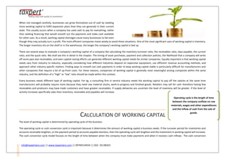 info@taxpertpro.com || www.taxpertpro.com || 09769134554 || 022- 25138323
When not managed carefully, businesses can grow themselves out of cash by needing
more working capital to fulfill expansion plans than they can generate in their current
state. This usually occurs when a company has used cash to pay for everything, rather
than seeking financing that would smooth out the payments and make cash available
for other uses. As a result, working capital shortages cause many businesses to fail even
though they may actually turn a profit. The most efficient companies invest wisely to avoid these situations. One of the most significant uses of working capital is inventory.
The longer inventory sits on the shelf or in the warehouse, the longer the company's working capital is tied up.
There are several ways to evaluate a company's working capital of a company like calculating the inventory-turnover ratio, the receivables ratio, days payable, the current
ratio, and the quick ratio. We shall see this in detail in the chapter. The timing of asset purchases, payment and collection policies, the likelihood that a company will write
off some past-due receivables, and even capital-raising efforts can generate different working capital needs for similar companies. Equally important is that working capital
needs vary from industry to industry, especially considering how different industries depend on expensive equipment, use different revenue accounting methods, and
approach other industry-specific matters. Finding ways to smooth out cash payments in order to keep working capital stable is particularly difficult for manufacturers and
other companies that require a lot of up-front costs. For these reasons, comparison of working capital is generally most meaningful among companies within the same
industry, and the definition of a "high" or "low" ratio should be made within this context.
Every business needs different type of working capital. For eg. a consulting firm in service industry needs the working capital to pay off the salaries at the same time
manufacturers will probably require more because they need raw material stocks, work‐in‐progress and finished goods. Retailers may sell for cash therefore having few
receivables and producers may have trade customers and have greater receivables. If supply deliveries are uncertain the level of inventory will be greater. If the level of
activity increases specifically sales then inventory, receivable and payables will increase.
CALCULATION OF WORKING CAPITAL
The level of working capital is determined by operating cycle of the business.
The operating cycle or cash conversion cycle is important because it determines the amount of working capital a business needs. If the turnover period for inventories and
accounts receivable lengthen, or the payment period to accounts payable shortens, then the operating cycle will lengthen and the investment in working capital will increase.
The cash conversion cycle model focuses on the length of time between when the company must make payments and when it receives cash inflows. The cash conversion
Operating cycle is the length of time
between the company outflow on raw
materials, wages and other expenditures
and the inflow of cash from the sale of
goods.
 