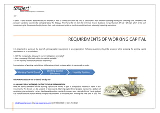 info@taxpertpro.com || www.taxpertpro.com || 09769134554 || 022- 25138323
=67
It takes 73 days to make and then sell and another 24 days to collect cash after the sale, or a total of 97 days between spending money and collecting cash. However, the
company can delay payment for parts and labour for 30 days. Therefore, the net days the firm must finance its labour and purchases is 97 - 30 = 67 days, which is the cash
conversion cycle. Companies like to shorten their cash conversion cycles as much as possible without adversely impacting operations.
REQUIREMENTS OF WORKING CAPITAL
It is important to work out the level of working capital requirement in any organisation. Following questions should be answered while analysing the working capital
requirement of an organisation.
1. Will the company be able pay its current obligations promptly?
2. Can a company effectively utilize the capital available?
3. Is the liquidity position of company improving?
For evaluation of working capital three fold analyses should be taken which is mentioned as under :
we shall discuss each one of above, one by one
A. AN ANALYSIS OF WORKING CAPITAL TREND IN ORGANISATION
How the various elements of the working capital have moved in past is analysed to establish a trend in the
movements. The trends can be upwards or downwards. Working capital trend analysis represents a picture of
variations in current assets, current liabilities and working capital of company over a period of time. Trend Analysis
is a tool of financial analysis where changes are compared to the base year, keeping the base year as 100. The
Working Capital Trend
Working Capital
Efficiency
Liquidity Position
 
