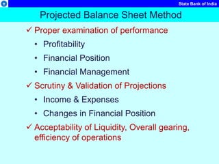 State Bank of India
Projected Balance Sheet Method
 Proper examination of performance
• Profitability
• Financial Position
• Financial Management
 Scrutiny & Validation of Projections
• Income & Expenses
• Changes in Financial Position
 Acceptability of Liquidity, Overall gearing,
efficiency of operations
 