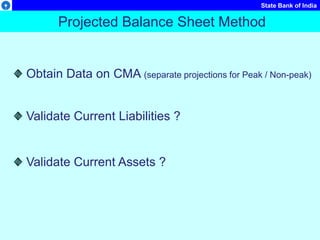 State Bank of India
Projected Balance Sheet Method
Obtain Data on CMA (separate projections for Peak / Non-peak)
Validate Current Liabilities ?
Validate Current Assets ?
 