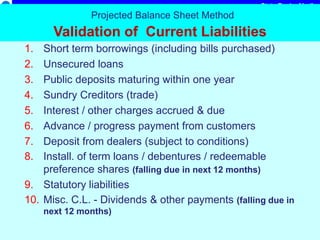 State Bank of India
Projected Balance Sheet Method
Validation of Current Liabilities
1. Short term borrowings (including bills purchased)
2. Unsecured loans
3. Public deposits maturing within one year
4. Sundry Creditors (trade)
5. Interest / other charges accrued & due
6. Advance / progress payment from customers
7. Deposit from dealers (subject to conditions)
8. Install. of term loans / debentures / redeemable
preference shares (falling due in next 12 months)
9. Statutory liabilities
10. Misc. C.L. - Dividends & other payments (falling due in
next 12 months)
 