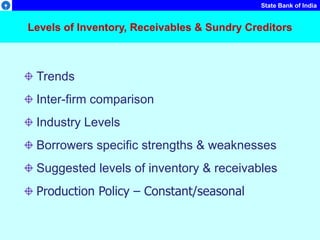 State Bank of India
Levels of Inventory, Receivables & Sundry Creditors
Trends
Inter-firm comparison
Industry Levels
Borrowers specific strengths & weaknesses
Suggested levels of inventory & receivables
Production Policy – Constant/seasonal
 