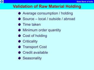 State Bank of India
Validation of Raw Material Holding
Average consumption / holding
Source – local / outside / abroad
Time taken
Minimum order quantity
Cost of holding
Criticality
Transport Cost
Credit available
Seasonality
 