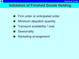 State Bank of India
Validation of Finished Goods Holding
Firm order or anticipated order
Minimum despatch quantity
Transport availability / cost
Seasonality
Marketing arrangement
 