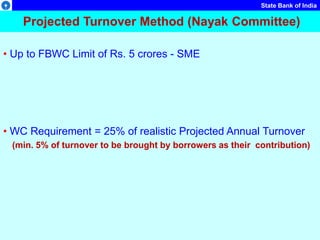 State Bank of India
Projected Turnover Method (Nayak Committee)
• Up to FBWC Limit of Rs. 5 crores - SME
• WC Requirement = 25% of realistic Projected Annual Turnover
(min. 5% of turnover to be brought by borrowers as their contribution)
 