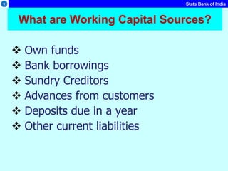 State Bank of India
What are Working Capital Sources?
 Own funds
 Bank borrowings
 Sundry Creditors
 Advances from customers
 Deposits due in a year
 Other current liabilities
 