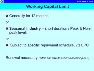 State Bank of India
Working Capital Limit
Generally for 12 months,
or
Seasonal industry – short duration / Peak & Non-
peak level,
or
Subject to specific repayment schedule, viz EPC
Renewal necessary (within 180 days to avoid its becoming NPA)
 
