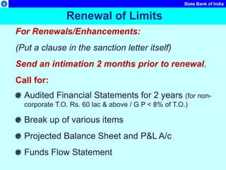 State Bank of India
For Renewals/Enhancements:
(Put a clause in the sanction letter itself)
Send an intimation 2 months prior to renewal.
Call for:
Audited Financial Statements for 2 years (for non-
corporate T.O. Rs. 60 lac & above / G P < 8% of T.O.)
Break up of various items
Projected Balance Sheet and P&L A/c
Funds Flow Statement
Renewal of Limits
 