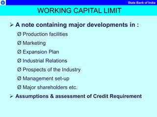 State Bank of India
 A note containing major developments in :
Ø Production facilities
Ø Marketing
Ø Expansion Plan
Ø Industrial Relations
Ø Prospects of the Industry
Ø Management set-up
Ø Major shareholders etc.
 Assumptions & assessment of Credit Requirement
WORKING CAPITAL LIMIT
 