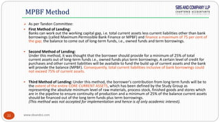 www.sbsandco.com22
MPBF Method
 As per Tandon Committee:
 First Method of Lending:
Banks can work out the working capital gap, i.e. total current assets less current liabilities other than bank
borrowings (called Maximum Permissible Bank Finance or MPBF) and finance a maximum of 75 per cent of
the gap; the balance to come out of long-term funds, i.e., owned funds and term borrowings.
 Second Method of Lending:
Under this method, it was thought that the borrower should provide for a minimum of 25% of total
current assets out of long-term funds i.e., owned funds plus term borrowings. A certain level of credit for
purchases and other current liabilities will be available to fund the build up of current assets and the bank
will provide the balance (MPBF). Consequently, total current liabilities inclusive of bank borrowings could
not exceed 75% of current assets.
 Third Method of Lending: Under this method, the borrower's contribution from long term funds will be to
the extent of the entire CORE CURRENT ASSETS, which has been defined by the Study Group as
representing the absolute minimum level of raw materials, process stock, finished goods and stores which
are in the pipeline to ensure continuity of production and a minimum of 25% of the balance current assets
should be financed out of the long term funds plus term borrowings.
(This method was not accepted for implementation and hence is of only academic interest).
 