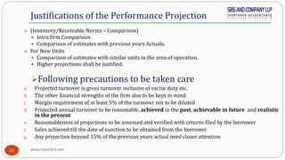 www.sbsandco.com25
 (Inventory/Receivable Norms – Comparison)
 Intra firm Comparison
 Comparison of estimates with previous years Actuals.
 For New Units
 Comparison of estimates with similar units in the area of operation.
 Higher projections shall be justified.
Following precautions to be taken care
a. Projected turnover is gross turnover inclusive of excise duty etc.
b. The other financial strengths of the firm also to be kept in mind
c. Margin requirement of at least 5% of the turnover not to be diluted
d. Projected annual turnover to be reasonable, achieved in the past, achievable in future and realistic
in the present
e. Reasonableness of projections to be assessed and verified with returns filed by the borrower
f. Sales achieved till the date of sanction to be obtained from the borrower
g. Any projection beyond 15% of the previous years actual need closer attention
Justifications of the Performance Projection
 