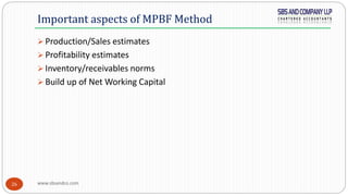 www.sbsandco.com26
 Production/Sales estimates
 Profitability estimates
 Inventory/receivables norms
 Build up of Net Working Capital
Important aspects of MPBF Method
 