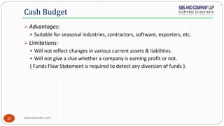 www.sbsandco.com28
 Advantages:
 Suitable for seasonal industries, contractors, software, exporters, etc.
 Limitations:
 Will not reflect changes in various current assets & liabilities.
 Will not give a clue whether a company is earning profit or not.
( Funds Flow Statement is required to detect any diversion of funds ).
Cash Budget
 