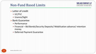 www.sbsandco.com29
 Letter of credit
 ILC/FLC
 Usance/Sight
 Bank Guarantee
 Performance
 Financial – Bid Bonds/Security Deposits/ Mobilisation advance/ retention
money
 Deferred Payment Guarantee
Non-Fund Based Limits
 