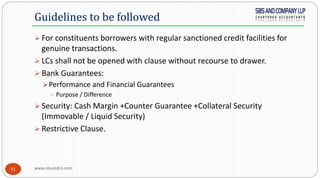www.sbsandco.com31
 For constituents borrowers with regular sanctioned credit facilities for
genuine transactions.
 LCs shall not be opened with clause without recourse to drawer.
 Bank Guarantees:
Performance and Financial Guarantees
 Purpose / Difference
 Security: Cash Margin +Counter Guarantee +Collateral Security
(Immovable / Liquid Security)
 Restrictive Clause.
Guidelines to be followed
 