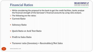 www.sbsandco.com32
 While considering the proposal to the bank to get the credit facilities, banks analyze
the financial strength of the borrower’s financial accounts by using ratio analysis.
 The following are the ratios:
 Current Ratio
 Solvency Ratio
 Quick Ratio or Acid Test Ratio
 Profit to Sales Ratio
 Turnover ratio (Inventory + Receivables)/Net Sales
Financial Ratios
 