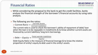 www.sbsandco.com33
 While considering the proposal to the bank to get the credit facilities, banks
analyze the financial strength of the borrower’s financial accounts by using ratio
analysis.
 The following are the ratios:
 Current R𝑎𝑡𝑖𝑜 =
𝐶𝑢𝑟𝑟𝑒𝑛𝑡 𝐴𝑠𝑠𝑒𝑡𝑠
𝐶𝑢𝑟𝑟𝑒𝑛𝑡 𝐿𝑖𝑎𝑏𝑖𝑙𝑖𝑡𝑖𝑒𝑠
The current ratio is used to check the borrower’s ability of repayment of debt/ loan
when the loan is to be repayable in installments & to know whether current assets are
financed by current liabilities/ long term borrowings.
 Debt − 𝐸𝑞𝑢𝑖𝑡𝑦 =
𝑇𝑜𝑡𝑎𝑙 𝑜𝑢𝑡𝑠𝑖𝑑𝑒 𝐿𝑖𝑎𝑏𝑖𝑙𝑖𝑡𝑖𝑒𝑠
𝐸𝑞𝑢𝑖𝑡𝑦
Debt-Equity Ratio is the measure of financial leverage & to know the relative
proportion of entity’s equity & debt used in the entity’s assets.
Financial Ratios
 