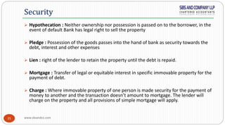 www.sbsandco.com35
 Hypothecation : Neither ownership nor possession is passed on to the borrower, in the
event of default Bank has legal right to sell the property
 Pledge : Possession of the goods passes into the hand of bank as security towards the
debt, interest and other expenses
 Lien : right of the lender to retain the property until the debt is repaid.
 Mortgage : Transfer of legal or equitable interest in specific immovable property for the
payment of debt.
 Charge : Where immovable property of one person is made security for the payment of
money to another and the transaction doesn’t amount to mortgage. The lender will
charge on the property and all provisions of simple mortgage will apply.
Security
 