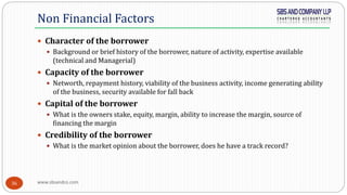www.sbsandco.com36
 Character of the borrower
 Background or brief history of the borrower, nature of activity, expertise available
(technical and Managerial)
 Capacity of the borrower
 Networth, repayment history, viability of the business activity, income generating ability
of the business, security available for fall back
 Capital of the borrower
 What is the owners stake, equity, margin, ability to increase the margin, source of
financing the margin
 Credibility of the borrower
 What is the market opinion about the borrower, does he have a track record?
Non Financial Factors
 