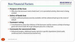 www.sbsandco.com37
 Purpose of the loan
 Why does the borrower want a bank loan?, is it a permitted activity, what asset is being
created
 Safety of funds lent
 Is there sufficient primary security available, will the collateral back up in the event of
default
 Customer rating
 A mechanism to assess the riskiness of the borrower and his venture, to help in having a
good risk return trade off, to get adequate price for a risky loan
 Covenants for uncovered risks
 Enhanced margins, additional equity, special or specific stipulations (stock audit,
certificate from a Chartered Accountant etc)
Non Financial Factors
 