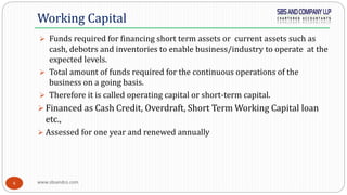 www.sbsandco.com4
 Funds required for financing short term assets or current assets such as
cash, debotrs and inventories to enable business/industry to operate at the
expected levels.
 Total amount of funds required for the continuous operations of the
business on a going basis.
 Therefore it is called operating capital or short-term capital.
 Financed as Cash Credit, Overdraft, Short Term Working Capital loan
etc.,
 Assessed for one year and renewed annually
Working Capital
 