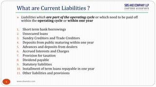www.sbsandco.com6
 Liabilities which are part of the operating cycle or which need to be paid off
within the operating cycle or within one year
1. Short term bank borrowings
2. Unsecured loans
3. Sundry Creditors and Trade Creditors
4. Deposits from public maturing within one year
5. Advances and deposits from dealers
6. Accrued Interests and Charges
7. Provision for taxation
8. Dividend payable
9. Statutory liabilities
10. Installment of term loans repayable in one year
11. Other liabilities and provisions
What are Current Liabilities ?
 