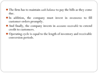 The firm has to maintain cash balance to pay the bills as they come
due.
In addition, the company must invest in inventories to fill
customer orders promptly.
And finally, the company invests in accounts receivable to extend
credit to customers.
Operating cycle is equal to the length of inventory and receivable
conversion periods.
 