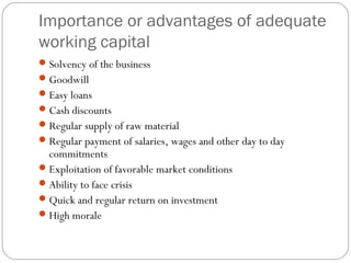 Importance or advantages of adequate
working capital
Solvency of the business
Goodwill
Easy loans
Cash discounts
Regular supply of raw material
Regular payment of salaries, wages and other day to day
commitments
Exploitation of favorable market conditions
Ability to face crisis
Quick and regular return on investment
High morale
 